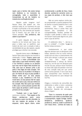 Página9
repeti, para o Senhor não existe temporepeti, para o Senhor não existe temporepeti, para o Senhor não existe temporepeti, para o Senhor não existe tempo
nem distância e, no momento danem distância e, no momento danem distância e, no momento danem distância e, no momento da
consagração, toda aconsagração, toda aconsagração, toda aconsagração, toda a assembleiaassembleiaassembleiaassembleia éééé
transportada ao pé do Calvário notransportada ao pé do Calvário notransportada ao pé do Calvário notransportada ao pé do Calvário no
instante da crucificação de Jesus”instante da crucificação de Jesus”instante da crucificação de Jesus”instante da crucificação de Jesus”.
Alguém pode imaginar isso?
Nossos olhos não podem ver, mas
estamos todos lá, no momento em que
O estão crucificando e Ele está pedindo
perdão ao Pai, não somente por aqueles
que O matam, mas por cada um de
nossos pecados: “Pai, perdoai“Pai, perdoai“Pai, perdoai“Pai, perdoai----os, nãoos, nãoos, nãoos, não
sabem o que fazem!”sabem o que fazem!”sabem o que fazem!”sabem o que fazem!”
A partir daquele dia, não me
importa se me tomam por louca, mas
peço a todos que se ajoelhem, que
tratem de viver com o coração e toda a
sensibilidade de que são capazes, aquele
privilégio que o Senhor nos concede.
Quando íamos rezar o Pai NossoPai NossoPai NossoPai Nosso, o
Senhor falou pela primeira vez durante a
celebração, e disse: “Espero, quero que“Espero, quero que“Espero, quero que“Espero, quero que
rezes com a maior profundidade querezes com a maior profundidade querezes com a maior profundidade querezes com a maior profundidade que
sejas capaz, e que neste momento, tragassejas capaz, e que neste momento, tragassejas capaz, e que neste momento, tragassejas capaz, e que neste momento, tragas
a tua memória a pessoa ou as pessoasa tua memória a pessoa ou as pessoasa tua memória a pessoa ou as pessoasa tua memória a pessoa ou as pessoas
que mais mal te hajam feito durante tuaque mais mal te hajam feito durante tuaque mais mal te hajam feito durante tuaque mais mal te hajam feito durante tua
vida, para que as abraces junvida, para que as abraces junvida, para que as abraces junvida, para que as abraces junto a teuto a teuto a teuto a teu
peito e lhes digas de todo coração:peito e lhes digas de todo coração:peito e lhes digas de todo coração:peito e lhes digas de todo coração: “Em“Em“Em“Em
Nome de Jesus eu teNome de Jesus eu teNome de Jesus eu teNome de Jesus eu te perdooperdooperdooperdoo e te desejo ae te desejo ae te desejo ae te desejo a
paz. Em Nome de Jesus te peço perdão epaz. Em Nome de Jesus te peço perdão epaz. Em Nome de Jesus te peço perdão epaz. Em Nome de Jesus te peço perdão e
desejo minha paz.”desejo minha paz.”desejo minha paz.”desejo minha paz.” Se essa pessoaSe essa pessoaSe essa pessoaSe essa pessoa
merecer a paz, recebêmerecer a paz, recebêmerecer a paz, recebêmerecer a paz, recebê----lalalala----á e lhe faráá e lhe faráá e lhe faráá e lhe fará
muito bem; se essa pessoa não for capazmuito bem; se essa pessoa não for capazmuito bem; se essa pessoa não for capazmuito bem; se essa pessoa não for capaz
de se abrir parde se abrir parde se abrir parde se abrir para a paz, essa paz voltara aoa a paz, essa paz voltara aoa a paz, essa paz voltara aoa a paz, essa paz voltara ao
teu coração. Mas não quero que recebasteu coração. Mas não quero que recebasteu coração. Mas não quero que recebasteu coração. Mas não quero que recebas
e dês a paz a outras pessoas quando nãoe dês a paz a outras pessoas quando nãoe dês a paz a outras pessoas quando nãoe dês a paz a outras pessoas quando não
fores capaz de perdoar e sentir essa pazfores capaz de perdoar e sentir essa pazfores capaz de perdoar e sentir essa pazfores capaz de perdoar e sentir essa paz
primeiro em teu coração.”primeiro em teu coração.”primeiro em teu coração.”primeiro em teu coração.”
“Cuidado com o que fazeis”“Cuidado com o que fazeis”“Cuidado com o que fazeis”“Cuidado com o que fazeis” –
continuou o Senhor - “Vós repetis no Pai“Vós repetis no Pai“Vós repetis no Pai“Vós repetis no Pai
Nosso: perdNosso: perdNosso: perdNosso: perdoaioaioaioai----nos assim comonos assim comonos assim comonos assim como
perdoamos a quem nos têm ofendido. Seperdoamos a quem nos têm ofendido. Seperdoamos a quem nos têm ofendido. Seperdoamos a quem nos têm ofendido. Se
vós sois capazes de perdoar e nãovós sois capazes de perdoar e nãovós sois capazes de perdoar e nãovós sois capazes de perdoar e não
esquecer, como alguns dizem, estaisesquecer, como alguns dizem, estaisesquecer, como alguns dizem, estaisesquecer, como alguns dizem, estais
condicionando o perdão de Deus. Estaiscondicionando o perdão de Deus. Estaiscondicionando o perdão de Deus. Estaiscondicionando o perdão de Deus. Estais
dizendo: perdoadizendo: perdoadizendo: perdoadizendo: perdoa----me somente como eume somente como eume somente como eume somente como eu
sou capaz de perdoar, e não mais quesou capaz de perdoar, e não mais quesou capaz de perdoar, e não mais quesou capaz de perdoar, e não mais que
isso.”isso.”isso.”isso.”
Não sei como explicar minha dor,
ao compreender o quanto podemos ferir
ao Senhor e quanto podemos ferir a nós
mesmos com tantos rancores,
sentimentos maus e coisas feias que
nascem dos complexos e das
susceptibilidades. Perdoei, perdoei de
coração e pedi perdão a todos os que
me haviam machucado alguma vez, para
sentir a paz do Senhor.
O celebrante dizia: “... dai-nos a
paz e a unidade”... E então: “a paza paza paza paz do
Senhor esteja convosco...”
Imediatamente vi que entre
algumas pessoas que se abraçavam (não
todas), aparecia uma luz muito intensa;
soube que era Jesus e praticamente me
atirei para abraçar a pessoa que estava
ao meu lado. Pude sentir
verdadeiramente o abraço do Senhor
nessa luz, era Ele que me abraçava para
me dar Sua paz, porque nesse momento
eu havia sido capaz de perdoar e de tirar
de meu coração toda dor que sentia
contra outras pessoas. É isso o que Jesus
quer compartilhar esse momento de
alegria abraçando-nos para desejar-nos
Sua Paz.
Chegou o momento da comunhão dos
celebrantes e voltei a notar a presença
de todos os sacerdotes junto ao
Monsenhor. Quando ele comungava,
disse a Virgem:
“Este é o momento de pedir pelo“Este é o momento de pedir pelo“Este é o momento de pedir pelo“Este é o momento de pedir pelo
celebrante e por todos os sacerdotes quecelebrante e por todos os sacerdotes quecelebrante e por todos os sacerdotes quecelebrante e por todos os sacerdotes que
o acompanham; repeto acompanham; repeto acompanham; repeto acompanham; repete Comigo:e Comigo:e Comigo:e Comigo: Senhor,Senhor,Senhor,Senhor,
bendizeibendizeibendizeibendizei----os, santificaios, santificaios, santificaios, santificai----os, ajudaios, ajudaios, ajudaios, ajudai----os,os,os,os,
purificaipurificaipurificaipurificai----os, amaios, amaios, amaios, amai----os, cuidai e sustentaios, cuidai e sustentaios, cuidai e sustentaios, cuidai e sustentai----osososos
com Vosso Amor...com Vosso Amor...com Vosso Amor...com Vosso Amor... Lembrai de todos osLembrai de todos osLembrai de todos osLembrai de todos os
 