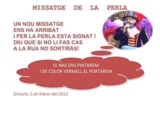 MISSATGE              DE   LA   PERLA

UN NOU MISSATGE
ENS HA ARRIBAT
I PER LA PERLA ESTA SIGNAT !
DIU QUE SI NO LI FAS CAS
A LA RUA NO SORTIRÀS!


                    EL NAS ENS PINTAREM
             I DE COLOR VERMELL EL PORTAREM



Dimarts, 5 de febrer del 2013
 