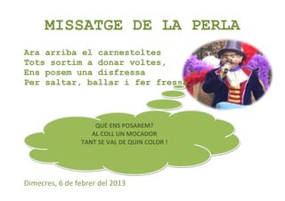 MISSATGE DE LA PERLA
Ara arriba el carnestoltes
Tots sortim a donar voltes,
Ens posem una disfressa
Per saltar, ballar i fer fressa.



                    QUÈ ENS POSAREM?
                   AL COLL UN MOCADOR
                TANT SE VAL DE QUIN COLOR !




Dimecres, 6 de febrer del 2013
 