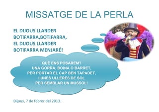 MISSATGE DE LA PERLA
EL DIJOUS LLARDER
BOTIFARRA,BOTIFARRA,
EL DIJOUS LLARDER
BOTIFARRA MENJARÉ!

                QUÈ ENS POSAREM?
          UNA GORRA, BOINA O BARRET,
        PER PORTAR EL CAP BEN TAPADET,
             I UNES ULLERES DE SOL
           PER SEMBLAR UN MUSSOL!



Dijous, 7 de febrer del 2013.
 