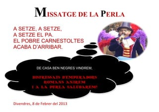 MISSATGE DE LA PERLA
A SETZE, A SETZE,
A SETZE EL PA.
EL POBRE CARNESTOLTES
ACABA D’ARRIBAR.


             DE CASA BEN NEGRES VINDREM,

          DISFRESSATS D’EMPERADORS
               ROMANS ANIREM
          I A LA PERLA SALUDAREM!



Divendres, 8 de Febrer del 2013
 