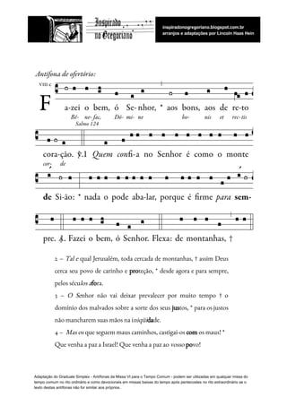   
 
 
2 – ​Tal e qual Jerusalém, toda cercada de montanhas, † assim Deus                         
cerca seu povo de carinho e ​pro​teção, * desde agora e para sempre,                         
pelos​ ​sécu​los​ ​a​fo​ra.   
3 – ​O Se​nhor não vai deixar prevalecer por muito tempo † o                         
domínio dos malvados sobre a sorte dos seus ​jus​tos, * para os justos                         
não​ ​mancharem​ ​suas​ ​mãos​ ​na​ ​i​niqüi​da​de.  
4​ ​–​ ​​ ​​Mas​ ​os​​ ​que​ ​seguem​ ​maus​ ​caminhos,​ ​castigai-os​ ​​com​​ ​os​ ​maus!​ ​* 
Que​ ​venha​ ​a​ ​paz​ ​a​ ​Israel!​ ​Que​ ​venha​ ​a​ ​paz​ ​ao​ ​​vosso​​ ​​po​vo! 
 
Adaptação​ ​do​ ​Graduale​ ​Simplex​ ​-​ ​Antífonas​ ​da​ ​Missa​ ​VI​ ​para​ ​o​ ​Tempo​ ​Comum​ ​-​ ​podem​ ​ser​ ​utilizadas​ ​em​ ​qualquer​ ​missa​ ​do
tempo​ ​comum​ ​no​ ​rito​ ​ordinário​ ​e​ ​como​ ​devocionais​ ​em​ ​missas​ ​baixas​ ​do​ ​tempo​ ​após​ ​pentecostes​ ​no​ ​rito​ ​extraordinário​ ​se​ ​o
texto​ ​destas​ ​antífonas​ ​não​ ​for​ ​similar​ ​aos​ ​próprios.
 