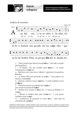  
 
 
2 – ​Feliz o homem que observa seus pre​cei​tos, * e de todo o coração                             
pro​cura​​ ​​a​​ ​Deus!   
3 – ​Ó Se​nhor, vós sois bendito para ​sem​pre; * os vossos                       
mandamentos​ ​​ensi​nai​-me!   
4 – ​Sede bom com vosso servo, e ​vi​verei, * e guardarei vossa pa​lavra,                           
ó​​ ​Senhor.   
5 – ​A mi​nha alma está prostrada na po​ei​ra, * vossa palavra me                         
devolva​ ​a​ ​​minha​​ ​​vi​da!  
6 – ​Fazei​-me conhecer vossos ca​mi​nhos, * e então meditarei vo​ssos                     
pro​dí​gios!   
7​ ​–​ ​​ ​​Guiai​​ ​meus​ ​passos​ ​no​ ​caminho​ ​que​ ​tra​ças​tes,​ ​*  
pois​ ​só​ ​nele​ ​encontrarei​ ​fe​lici​da​de.   
8 – ​Incli​nai meu coração às ​vos​sas leis, * e nunca ao dinheiro e à                             
ava​re​za.   
9 – ​Ele​varei as minhas mãos para lou​var​-vos * e com prazer                       
meditarei​ ​vo​ssa​ ​von​ta​de.   
10 – ​Lembrai​-vos da promessa ao vosso ​ser​vo, * pela qual me                       
cumulastes​ ​de​ ​​espe​ran​ça!  
Adaptação​ ​do​ ​Graduale​ ​Simplex​ ​-​ ​Antífonas​ ​da​ ​Missa​ ​VI​ ​para​ ​o​ ​Tempo​ ​Comum​ ​-​ ​podem​ ​ser​ ​utilizadas​ ​em​ ​qualquer​ ​missa​ ​do
tempo​ ​comum​ ​no​ ​rito​ ​ordinário​ ​e​ ​como​ ​devocionais​ ​em​ ​missas​ ​baixas​ ​do​ ​tempo​ ​após​ ​pentecostes​ ​no​ ​rito​ ​extraordinário​ ​se​ ​o
texto​ ​destas​ ​antífonas​ ​não​ ​for​ ​similar​ ​aos​ ​próprios.
 