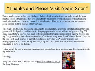 “Thanks and Please Visit Again Soon”
Thank you for taking a glance at this Power Point, a brief introduction to me and some of the ways I
practice school librarianship. You will undoubtedly have many strong candidates with outstanding
application packages. However, you will not find another librarian as enthusiastic or as passionate
about serving children through library services.
This week I am teaching note taking strategies to fourth graders, reviewing alphabetical order through
games with third graders, and looking for language patterns in stories with second graders. My fifth
grade students have enjoyed two local, self-published authors presenting on their creative process, and
my first graders have looked at transportation of the future using work from Chris van Dusen. Later in
the year I will teach a series of genre fiction lessons as well as MLA Starter citations and
bibliographies. I work hard for my kids every day, and I will work hard for all the children I am
privileged to serve in the future.
I wish you all the best in your search process and hope to hear from you soon regarding the next step in
my application.

Sincerely,
Betty (aka “Miss Betty,” dressed here as Introduction to Modern Art
By Rosie Dickins.)

 