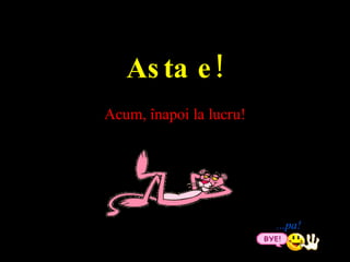 ... pa ! Asta e ! Acum, ?napoi la lucru ! 