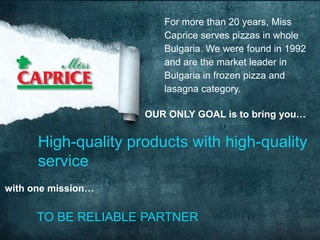 For more than 20 years, Miss
                        Caprice serves pizzas in whole
                        Bulgaria. We were found in 1992
                        and are the market leader in
                        Bulgaria in frozen pizza and
                        lasagna category.

                     OUR ONLY GOAL is to bring you…


      High-quality products with high-quality
      service
with one mission…


      TO BE RELIABLE PARTNER
 