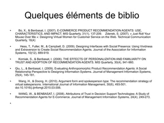 Quelques éléments de biblio
●     Bo, X., & Benbasat, I. (2007). E-COMMERCE PRODUCT RECOMMENDATION AGENTS: USE,
    CHARACTERISTICS, AND IMPACT. MIS Quarterly, 31(1), 137-209. Zdenek, S. (2007). « Just Roll Your
    Mouse Over Me »: Designing Virtual Women for Customer Service on the Web. Technical Communication
    Quarterly, 16(4)
●      Hess, T., Fuller, M., & Campbell, D. (2009). Designing Interfaces with Social Presence: Using Vividness
    and Extraversion to Create Social Recommendation Agents. Journal of the Association for Information
    Systems, 10(12), 889-919.
●     Komiak, S., & Benbasat, I. (2006). THE EFFECTS OF PERSONALIZATION AND FAMILIARITY ON
    TRUST AND ADOPTION OF RECOMMENDATION AGENTS. MIS Quarterly, 30(4), 941-960.
●   Qiu, L., & Benbasat, I. (2009). Evaluating Anthropomorphic Product Recommendation Agents: A Social
    Relationship Perspective to Designing Information Systems. Journal of Management Information Systems,
    25(4), 145-181.
●      Wang, H., & Doong, H. (2010). Argument form and spokesperson type: The recommendation strategy of
    virtual salespersons. International Journal of Information Management, 30(6), 493-501.
    doi:10.1016/j.ijinfomgt.2010.03.006.
●     WANG, W., & BENBASAT, I. (2008). Attributions of Trust in Decision Support Technologies: A Study of
    Recommendation Agents for E-Commerce. Journal of Management Information Systems, 24(4), 249-273.
●
 