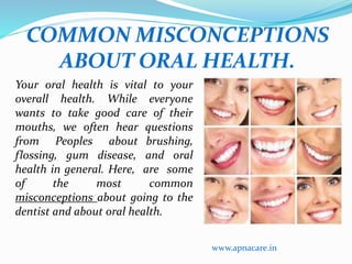 COMMON MISCONCEPTIONS 
ABOUT ORAL HEALTH. 
Your oral health is vital to your 
overall health. While everyone 
wants to take good care of their 
mouths, we often hear questions 
from Peoples about brushing, 
flossing, gum disease, and oral 
health in general. Here, are some 
of the most common 
misconceptions about going to the 
dentist and about oral health. 
www.apnacare.in 
 