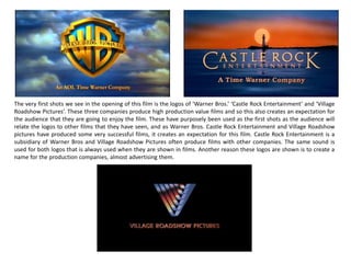 The very first shots we see in the opening of this film is the logos of ‘Warner Bros.’ ‘Castle Rock Entertainment’ and ‘Village
Roadshow Pictures’. These three companies produce high production value films and so this also creates an expectation for
the audience that they are going to enjoy the film. These have purposely been used as the first shots as the audience will
relate the logos to other films that they have seen, and as Warner Bros. Castle Rock Entertainment and Village Roadshow
pictures have produced some very successful films, it creates an expectation for this film. Castle Rock Entertainment is a
subsidiary of Warner Bros and Village Roadshow Pictures often produce films with other companies. The same sound is
used for both logos that is always used when they are shown in films. Another reason these logos are shown is to create a
name for the production companies, almost advertising them.
 