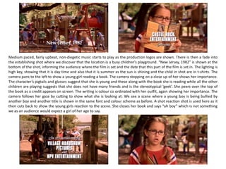 Medium paced, fairly upbeat, non-diegetic music starts to play as the production logos are shown. There is then a fade into
the establishing shot where we discover that the location is a busy children’s playground. “New Jersey, 1982” is shown at the
bottom of the shot, informing the audience where the film is set and the date that this part of the film is set in. The lighting is
high key, showing that it is day time and also that it is summer as the sun is shining and the child in shot are in t-shirts. The
camera pans to the left to show a young girl reading a book. The camera stopping on a close up of her shows her importance.
The character’s pigtails and glasses suggest that she is young and these along with the book she is reading while all the other
children are playing suggests that she does not have many friends and is the stereotypical ‘geek’. She peers over the top of
the book as a credit appears on screen. The writing is colour co ordinated with her outfit, again showing her importance. The
camera follows her gaze by cutting to show what she is looking at. We see a scene where a young boy is being bullied by
another boy and another title is shown in the same font and colour scheme as before. A shot reaction shot is used here as it
then cuts back to show the young girls reaction to the scene. She closes her book and says “oh boy” which is not something
we as an audience would expect a girl of her age to say.
 