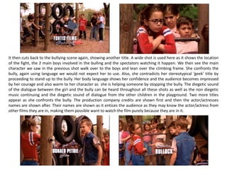 It then cuts back to the bullying scene again, showing another title. A wide shot is used here as it shows the location
of the fight, the 2 main boys involved in the bulling and the spectators watching it happen. We then see the main
character we saw in the previous shot walk over to the boys and lean over the climbing frame. She confronts the
bully, again using language we would not expect her to use. Also, she contradicts her stereotypical ‘geek’ title by
proceeding to stand up to the bully. Her body language shows her confidence and the audience becomes impressed
by her courage and also warm to her character as she is helping someone by stopping the bully. The diegetic sound
of the dialogue between the girl and the bully can be heard throughout all these shots as well as the non diegetic
music continuing and the diegetic sound of dialogue from the other children in the playground. Two more titles
appear as she confronts the bully. The production company credits are shown first and then the actor/actresses
names are shown after. Their names are shown as it entices the audience as they may know the actor/actress from
other films they are in, making them possible want to watch the film purely because they are in it.
 