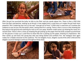 After the girl has punched the bully, he falls to the floor and she stands above him. There is then a POV shot
from the boy’s perspective, looking up at the girl. A low angled shot is used here as it makes the girl look more
powerful. She is towering over him as she says “now get out of here”. A POV shot is used here as it involves the
audience as we are put into the bully’s shoes, seeing what he is seeing. There is then a cut to a shot showing the
boy lying on the ground and clutching his nose as he runs away. Another credit comes up showing the name of a
second actor. There is then a close up showing the girl picking up the paper that the bully screwed up and threw
on the ground. A close up is used here to show that she is picking up the paper, showing it’s importance. She
then stands up and faces the young boy who was being bullied and comforts him. Her dialogue here again
makes her a likable character to the audience. The non-diegetic music, diegetic sound of the other child and the
diegetic sound of dialogue continues throughout these shots.
 