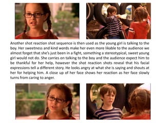 Another shot reaction shot sequence is then used as the young girl is talking to the
boy. Her sweetness and kind words make her even more likable to the audience we
almost forget that she’s just been in a fight, something a stereotypical, sweet young
girl would not do. She carries on talking to the boy and the audience expect him to
be thankful for her help, however the shot reaction shots reveal that his facial
expressions tell a different story. He looks angry at what she is saying and shouts at
her for helping him. A close up of her face shows her reaction as her face slowly
turns from caring to anger.
 