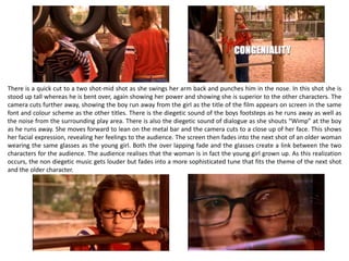 There is a quick cut to a two shot-mid shot as she swings her arm back and punches him in the nose. In this shot she is
stood up tall whereas he is bent over, again showing her power and showing she is superior to the other characters. The
camera cuts further away, showing the boy run away from the girl as the title of the film appears on screen in the same
font and colour scheme as the other titles. There is the diegetic sound of the boys footsteps as he runs away as well as
the noise from the surrounding play area. There is also the diegetic sound of dialogue as she shouts “Wimp” at the boy
as he runs away. She moves forward to lean on the metal bar and the camera cuts to a close up of her face. This shows
her facial expression, revealing her feelings to the audience. The screen then fades into the next shot of an older woman
wearing the same glasses as the young girl. Both the over lapping fade and the glasses create a link between the two
characters for the audience. The audience realises that the woman is in fact the young girl grown up. As this realization
occurs, the non diegetic music gets louder but fades into a more sophisticated tune that fits the theme of the next shot
and the older character.
 