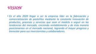 VISION
• En el año 2020 llegar a ser la empresa líder en la fabricación y
comercialización de pastelitos mediante la constante innovación de
productos, procesos y servicios que sean el modelo a seguir en las
tendencias del mercado, creciendo rentablemente y de ésta manera
posicionarnos en el mercado nacional, logrando el mayor progreso y
bienestar para sus inversionistas y colaboradores.
 