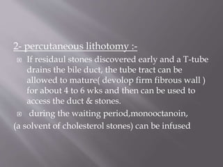 2- percutaneous lithotomy :-
 If residaul stones discovered early and a T-tube
drains the bile duct, the tube tract can be
allowed to mature( devolop firm fibrous wall )
for about 4 to 6 wks and then can be used to
access the duct & stones.
 during the waiting period,monooctanoin,
(a solvent of cholesterol stones) can be infused
 