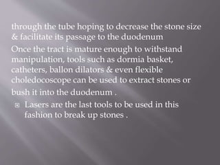 through the tube hoping to decrease the stone size
& facilitate its passage to the duodenum
Once the tract is mature enough to withstand
manipulation, tools such as dormia basket,
catheters, ballon dilators & even flexible
choledocoscope can be used to extract stones or
bush it into the duodenum .
 Lasers are the last tools to be used in this
fashion to break up stones .
 