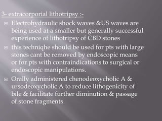 3- extracorporial lithotripsy :-
 Electrohydraulic shock waves &US waves are
being used at a smaller but generally successful
experience of lithotripsy of CBD stones
 this techniqhe should be used for pts with large
stones cant be removed by endoscopic means
or for pts with contraindications to surgical or
endoscopic manipulations.
 Orally administered chenodeoxycholic A &
ursodeoxycholic A to reduce lithogenicity of
bile & facilitate further diminution & passage
of stone fragments
 