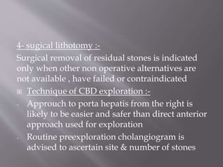 4- sugical lithotomy :-
Surgical removal of residual stones is indicated
only when other non operative alternatives are
not available , have failed or contraindicated
 Technique of CBD exploration :-
- Approuch to porta hepatis from the right is
likely to be easier and safer than direct anterior
approach used for exploration
- Routine preexploration cholangiogram is
advised to ascertain site & number of stones
 
