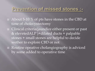  About 5-10 % of pts have stones in the CBD at
time of cholecystectomy
 Clinical criteria(jaundice either present or past
& elevetedALP )+dilated ducts + palpable
stones + small stones are helpful to decide
wether to explore CBD or not
 Routine opeative cholangiography is adviced
by some added to operative time
 