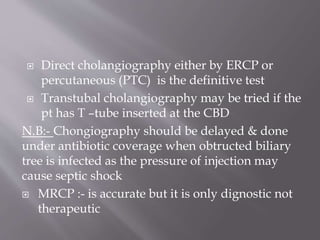  Direct cholangiography either by ERCP or
percutaneous (PTC) is the definitive test
 Transtubal cholangiography may be tried if the
pt has T –tube inserted at the CBD
N.B:- Chongiography should be delayed & done
under antibiotic coverage when obtructed biliary
tree is infected as the pressure of injection may
cause septic shock
 MRCP :- is accurate but it is only dignostic not
therapeutic
 