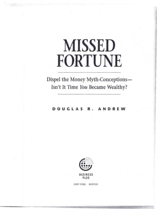MISSED
    FORTUNE.
Dispel the Money Myth-Conceptions-
  Isn't It Time You Became Wealthy?



  DOUGLAS              R.        ANDREW




               BUSINESS
                 PLUS
            NEW YORK    BOSTON
 