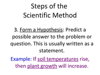 Steps of the  Scientific Method 3.  Form a Hypothesis : Predict a possible answer to the problem or question. This is usually written as a statement. Example:  If  soil temperatures  rise, then  plant growth  will increase. 