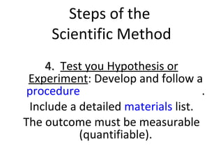Steps of the  Scientific Method 4.  Test you Hypothesis or Experiment : Develop and follow a  procedure  to test your hypothesis . Include a detailed  materials  list. The outcome must be measurable (quantifiable). 