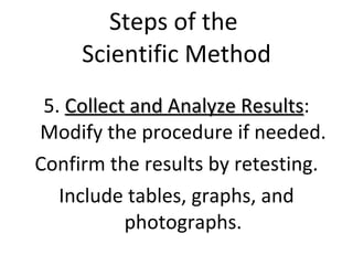 Steps of the  Scientific Method 5.  Collect and Analyze Results : Modify the procedure if needed. Confirm the results by retesting. Include tables, graphs, and photographs. 