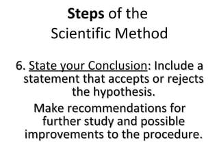 Steps  of the  Scientific Method 6.  State your Conclusion : Include a statement that accepts or rejects the hypothesis. Make recommendations for further study and possible improvements to the procedure. 