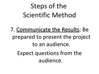 Steps of the  Scientific Method 7.  Communicate the Results : Be prepared to present the project to an audience. Expect questions from the audience.  