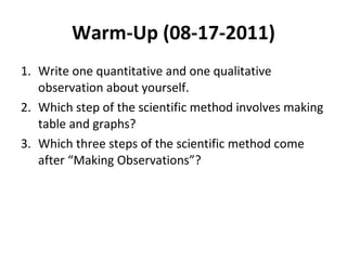 Warm-Up (08-17-2011) Write one quantitative and one qualitative observation about yourself. Which step of the scientific method involves making table and graphs? Which three steps of the scientific method come after “Making Observations”? 
