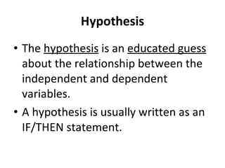 Hypothesis The  hypothesis  is an  educated guess  about the relationship between the independent and dependent variables. A hypothesis is usually written as an IF/THEN statement. 