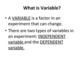 What is Variable? A  VARIABLE  is a factor in an experiment that can change. There are two types of variables in an experiment:  INDEPENDENT variable  and the  DEPENDENT variable. 
