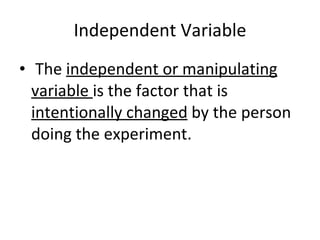 Independent Variable The  independent or manipulating variable  is the factor that is  intentionally changed  by the person doing the experiment. 