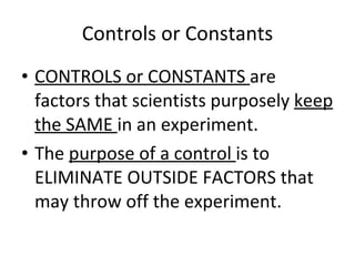 Controls or Constants CONTROLS or CONSTANTS  are factors that scientists purposely  keep the SAME  in an experiment. The  purpose of a control  is to ELIMINATE OUTSIDE FACTORS that may throw off the experiment. 