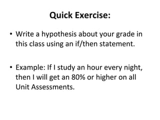 Quick Exercise: Write a hypothesis about your grade in this class using an if/then statement. Example: If I study an hour every night, then I will get an 80% or higher on all Unit Assessments. 