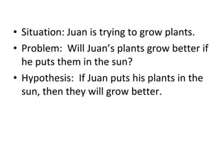 Situation: Juan is trying to grow plants. Problem:  Will Juan’s plants grow better if he puts them in the sun? Hypothesis:  If Juan puts his plants in the sun, then they will grow better. 