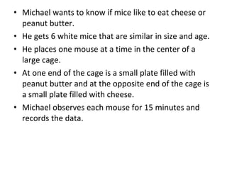 Michael wants to know if mice like to eat cheese or peanut butter.  He gets 6 white mice that are similar in size and age.  He places one mouse at a time in the center of a large cage.  At one end of the cage is a small plate filled with peanut butter and at the opposite end of the cage is a small plate filled with cheese. Michael observes each mouse for 15 minutes and records the data.  