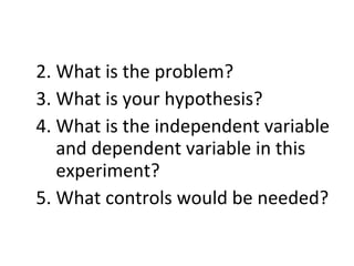 What is the problem? What is your hypothesis? What is the independent variable and dependent variable in this experiment? What controls would be needed?  