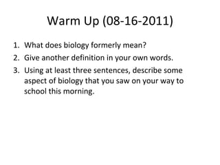 Warm Up (08-16-2011) What does biology formerly mean? Give another definition in your own words. Using at least three sentences, describe some aspect of biology that you saw on your way to school this morning. 
