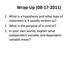Wrap-Up (08-17-2011) What is a hypothesis and what type of statement is it usually written as? What is the purpose of a control? In your own words, explain what independent variable and dependent variable mean? 