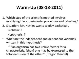 Warm-Up (08-18-2011) Which step of the scientific method involves modifying the experimental procedure and retesting? Situation: Mr. Nettles wants to play basketball. Problem: ? Hypothesis: ? What are the independent and dependent variables written in this hypothesis? “ If an organism has two unlike factors for a characteristic, [then] one may be expressed to the total exclusion of the other.” (Gregor Mendel) 
