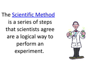 The  Scientific Method  is a series of steps that scientists agree are a logical way to perform an experiment.  