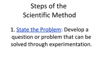 Steps of the  Scientific Method 1.  State the Problem :  Develop a question or problem that can be solved through experimentation. 