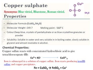 5H20
Melting point : 5600 C
Chemical Properties:
Copper sulfate reacts with concentrated hydrochloric acid to give
tetrachlorocuprate (II):
Cu2++ 4Cl− CuCl2−
4
Iron is submerged in a solution of copper sulfate. Iron reacts producing iron(II)
sulfate and copper precipitates.
Fe + CuSO4 → FeSO4 + Cu+
Synonyms: Blue vitriol, Bluestone, Roman vitriol.
 