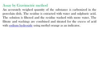 Assay by Gravimetric method
An accurately weighed quantity of the substance is carbonized in the
porcelain dish. The residue is extracted with water and sulphuric acid.
The solution is filtered and the residue washed with more water. The
filtrate and washings are combined and titrated for the excess of acid
with sodium hydroxide using methyl orange as an indicator.
 