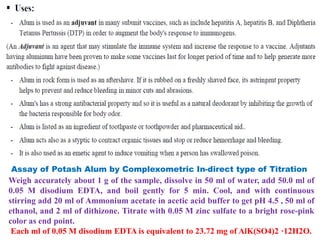 Assay of Potash Alum by Complexometric In-direct type of Titration
Weigh accurately about 1 g of the sample, dissolve in 50 ml of water, add 50.0 ml of
0.05 M disodium EDTA, and boil gently for 5 min. Cool, and with continuous
stirring add 20 ml of Ammonium acetate in acetic acid buffer to get pH 4.5 , 50 ml of
ethanol, and 2 ml of dithizone. Titrate with 0.05 M zinc sulfate to a bright rose-pink
color as end point.
Each ml of 0.05 M disodium EDTA is equivalent to 23.72 mg of AlK(SO4)2 ·12H2O.
 
