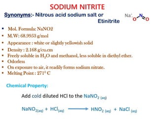 SODIUM NITRITE
 Mol. Formula: NaNO2
 M.W: 68.9953 g/mol
 Appearance : white or slightly yellowish solid
 Density : 2.168 g/cu.cm
 Freely soluble in H2O and methanol, less soluble in diethyl ether.
 Odorless
 On exposure to air, it readily forms sodium nitrate.
 Melting Point : 2710 C
Chemical Property:
Synonyms:- Nitrous acid sodium salt or
Etinitrite
 