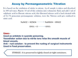 Assay by Permanganometric Titration
Uses:-
Used as antidote in cyanide poisoning.
Vasodilator action due to nitrite ions relax the smooth muscle of
blood vessels.
Anti – rust solution : to prevent the rusting of surgical instruments
Used in Food preservation.
STORAGE : It is preserved in tightly closed air tight containers.
It is based on the oxidation of nitrite to nitrate. 1g of sample is taken and dissolved
in 100 ml water. Pipette 10 ml of this solution into volumetric flask and add 5 ml of
sulphuric acid to liberate nitrous acid, this liberated nitrous acid is back titrated with
of 0.1 N potassium permanganate solution, were the Nitrous acid gets oxidised to
nitric acid.
NaNO2 + H2SO4 NaHSO4 + HNO2
HNO2 + O HNO3
 